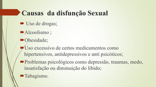 Causas da disfunção Sexual
 Uso de drogas;
Alcoolismo ;
Obesidade;
Uso excessivo de certos medicamentos como
hipertensivos, antidepressivos e anti psicóticos;
Problemas psicológicos como depressão, traumas, medo,
insatisfação ou diminuição do libido;
Tabagismo.
 