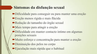 Sintomas da disfunção sexual
Dificuldade para conseguir ou para manter uma ereção
Ereção menos rígida e mais flácida
Redução do tamanho do órgão sexual
Mais tempo para atingir a ereção
Dificuldade em manter contacto intimo em algumas
posições sexuais
Muito esforço e concentração para manter a ereção
Diminuição dos pelos no corpo
Ejaculação mais rápida que o habitual
 