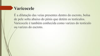 Varicocele
É a dilatação das veias presentes dentro do escroto, bolsa
de pele solta abaixo do pénis que detém os testículos.
Varicocele é também conhecida como varizes do testículo
ou varizes do escroto.
 