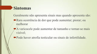 Sintomas
Geralmente não apresenta sinais mas quando apresenta são:
Rara ocorrência de dor que pode aumentar; piorar; ou
melhorar
A varicocele pode aumentar de tamanho e tornar-se mais
visível;
Pode haver atrofia testicular ou sinais de infertilidade.
 