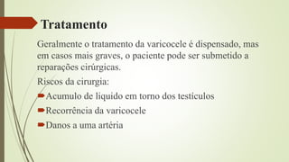 Tratamento
Geralmente o tratamento da varicocele é dispensado, mas
em casos mais graves, o paciente pode ser submetido a
reparações cirúrgicas.
Riscos da cirurgia:
Acumulo de liquido em torno dos testículos
Recorrência da varicocele
Danos a uma artéria
 