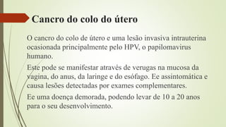 Cancro do colo do útero
O cancro do colo de útero e uma lesão invasiva intrauterina
ocasionada principalmente pelo HPV, o papilomavirus
humano.
Este pode se manifestar através de verugas na mucosa da
vagina, do anus, da laringe e do esófago. Ee assintomática e
causa lesões detectadas por exames complementares.
Ee uma doença demorada, podendo levar de 10 a 20 anos
para o seu desenvolvimento.
 
