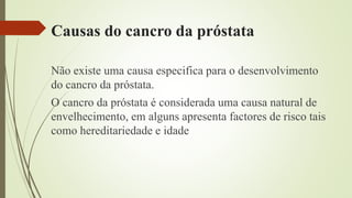 Causas do cancro da próstata
Não existe uma causa especifica para o desenvolvimento
do cancro da próstata.
O cancro da próstata é considerada uma causa natural de
envelhecimento, em alguns apresenta factores de risco tais
como hereditariedade e idade
 