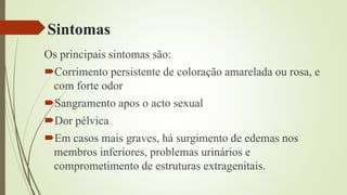 Sintomas
Os principais sintomas são:
Corrimento persistente de coloração amarelada ou rosa, e
com forte odor
Sangramento apos o acto sexual
Dor pélvica
Em casos mais graves, há surgimento de edemas nos
membros inferiores, problemas urinários e
comprometimento de estruturas extragenitais.
 