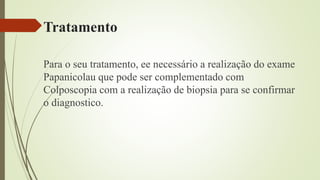 Tratamento
Para o seu tratamento, ee necessário a realização do exame
Papanicolau que pode ser complementado com
Colposcopia com a realização de biopsia para se confirmar
o diagnostico.
 