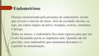 Endometriose
Doença caracterizada pela presença do endométrio- tecido
que reveste o interior do útero- fora da cavidade uterina, ou
seja, em outros órgãos da pelve: trompas, ovários, intestinos
e bexiga.
Todos os meses, o endométrio fica mais espesso para que um
ovulo fecundado possa se implantar nele. Quando não há
gravidez, esse endométrio que aumentou descama e é
expelido na menstruação.
 