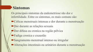 Sintomas
Os principais sintomas da endometriose são dor e
infertilidade. Entre os sintomas, os mais comuns são:
Cólicas menstruais intensas e dor durante a menstruação
Dor durante as relações sexuais
Dor difusa ou cronica na região pélvica
Fadiga cronica e exaustão
Sangramento menstrual intenso ou irregular
Alterações intestinais ou urinários durante a menstruação
 