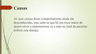 Causas
As suas causas desse comportamento ainda são
desconhecidas, mas sabe-se que há um risco maior de
desenvolver a endometriose se a mãe ou irmã da paciente
sofrem esta doença.
 
