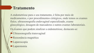 Tratamento
A endometriose para o seu tratamento, é feita por meio de
medicamentos, e por procedimentos cirúrgicos, onde temos os exames
físico, ultrassonografia endovaginal especializado, exame
ginecológico, dosagem de marcadores e outros exames laboratoriais.
Os exames que podem sinalizar a endometriose, destacam-se:
Ultrassonografia transvaginal
Ressonância magnética
Laparoscopia
Laparotomia
 