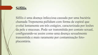 Sífilis
Sífilis é uma doença infecciosa causada por uma bactéria
chamada Treponema pallidum com forma de espiral que
evolui lentamente em três estágios, caracterizada por lesões
da pele e mucosas. Pode ser transmitida por contato sexual,
configurando-se assim como uma doença sexualmente
transmitida e mais raramente por contaminação feto-
placentária.
 