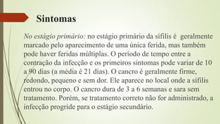 Sintomas
No estágio primário: no estágio primário da sífilis é geralmente
marcado pelo aparecimento de uma única ferida, mas também
pode haver feridas múltiplas. O período de tempo entre a
contração da infecção e os primeiros sintomas pode variar de 10
a 90 dias (a média é 21 dias). O cancro é geralmente firme,
redondo, pequeno e sem dor. Ele aparece no local onde a sífilis
entrou no corpo. O cancro dura de 3 a 6 semanas e sara sem
tratamento. Porém, se tratamento correto não for administrado, a
infecção progride para o estágio secundário.
 