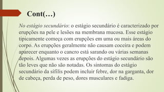 Cont(…)
No estágio secundário: o estágio secundário é caracterizado por
erupções na pele e lesões na membrana mucosa. Esse estágio
tipicamente começa com erupções em uma ou mais áreas do
corpo. As erupções geralmente não causam coceira e podem
aparecer enquanto o cancro está sarando ou várias semanas
depois. Algumas vezes as erupções do estágio secundário são
tão leves que não são notadas. Os sintomas do estágio
secundário da sífilis podem incluir febre, dor na garganta, dor
de cabeça, perda de peso, dores musculares e fadiga.
 