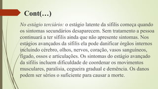 Cont(…)
No estágio terciário: o estágio latente da sífilis começa quando
os sintomas secundários desaparecem. Sem tratamento a pessoa
continuará a ter sífilis ainda que não apresente sintomas. Nos
estágios avançados da sífilis ela pode danificar órgãos internos
incluindo cérebro, olhos, nervos, coração, vasos sanguíneos,
fígado, ossos e articulações. Os sintomas do estágio avançado
da sífilis incluem dificuldade de coordenar os movimentos
musculares, paralisia, cegueira gradual e demência. Os danos
podem ser sérios o suficiente para causar a morte.
 