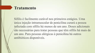 Tratamento
Sífilis é facilmente curável nos primeiros estágios. Uma
única injeção intramuscular de penicilina curará a pessoa
infectada com sífilis há menos de um ano. Doses adicionais
são necessárias para tratar pessoas que têm sífilis há mais de
um ano. Para pessoas alérgicas à penicilina há outros
antibióticos disponíveis.
 