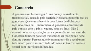 Gonorreia
A gonorreia ou blenorragia é uma doença sexualmente
transmissível, causada pela bactéria Neisseria gonorrhoeae, ou
gonococo. Que é uma bactéria com forma de diplococos
medindo cerca de 1 micrometro. A gonorréia é transmitida
pelo contato com o pênis, vagina, boca ou ânus. Não é
necessário haver ejaculação para a gonorréia ser transmitida.
Gonorréia também pode ser transmitida da mãe para o bebê
durante o parto. Pessoas que tiveram gonorréia e receberam
tratamento podem ser infectadas de novo se tiverem contato
sexual com indivíduos infectados.
 