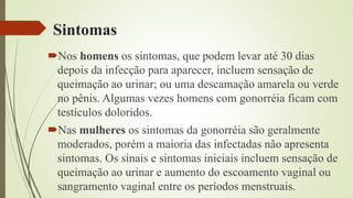 Sintomas
Nos homens os sintomas, que podem levar até 30 dias
depois da infecção para aparecer, incluem sensação de
queimação ao urinar; ou uma descamação amarela ou verde
no pênis. Algumas vezes homens com gonorréia ficam com
testículos doloridos.
Nas mulheres os sintomas da gonorréia são geralmente
moderados, porém a maioria das infectadas não apresenta
sintomas. Os sinais e sintomas iniciais incluem sensação de
queimação ao urinar e aumento do escoamento vaginal ou
sangramento vaginal entre os períodos menstruais.
 