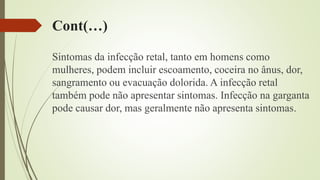 Cont(…)
Sintomas da infecção retal, tanto em homens como
mulheres, podem incluir escoamento, coceira no ânus, dor,
sangramento ou evacuação dolorida. A infecção retal
também pode não apresentar sintomas. Infecção na garganta
pode causar dor, mas geralmente não apresenta sintomas.
 
