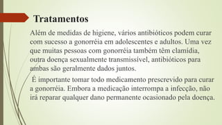 Tratamentos
Além de medidas de higiene, vários antibióticos podem curar
com sucesso a gonorréia em adolescentes e adultos. Uma vez
que muitas pessoas com gonorréia também têm clamídia,
outra doença sexualmente transmissível, antibióticos para
ambas são geralmente dados juntos.
É importante tomar todo medicamento prescrevido para curar
a gonorréia. Embora a medicação interrompa a infecção, não
irá reparar qualquer dano permanente ocasionado pela doença.
 