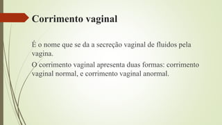 Corrimento vaginal
É o nome que se da a secreção vaginal de fluidos pela
vagina.
O corrimento vaginal apresenta duas formas: corrimento
vaginal normal, e corrimento vaginal anormal.
 