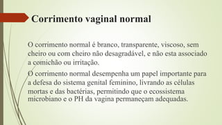 Corrimento vaginal normal
O corrimento normal é branco, transparente, viscoso, sem
cheiro ou com cheiro não desagradável, e não esta associado
a comichão ou irritação.
O corrimento normal desempenha um papel importante para
a defesa do sistema genital feminino, livrando as células
mortas e das bactérias, permitindo que o ecossistema
microbiano e o PH da vagina permaneçam adequadas.
 