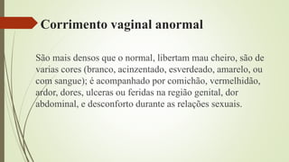 Corrimento vaginal anormal
São mais densos que o normal, libertam mau cheiro, são de
varias cores (branco, acinzentado, esverdeado, amarelo, ou
com sangue); é acompanhado por comichão, vermelhidão,
ardor, dores, ulceras ou feridas na região genital, dor
abdominal, e desconforto durante as relações sexuais.
 