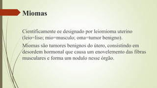 Miomas
Cientificamente ee designado por leiomioma uterino
(leio=liso; mio=musculo; oma=tumor benigno).
Miomas são tumores benignos do útero, consistindo em
desordem hormonal que causa um enovelemento das fibras
musculares e forma um nodulo nesse órgão.
 