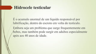 Hidrocele testicular
É o acumulo anormal de um liquido responsável por
lubrificação, dentro do escroto em volta do testículo.
Embora seja um problema que surge frequentemente em
bebes, mas também pode surgir em adultos especialmente
após aos 40 anos de idade.
 