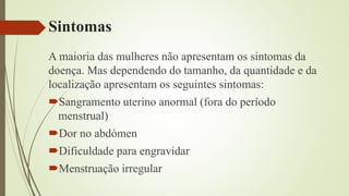 Sintomas
A maioria das mulheres não apresentam os sintomas da
doença. Mas dependendo do tamanho, da quantidade e da
localização apresentam os seguintes sintomas:
Sangramento uterino anormal (fora do período
menstrual)
Dor no abdómen
Dificuldade para engravidar
Menstruação irregular
 