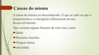 Causas do mioma
A causa da mioma ee desconhecida. O que se sabe ee que a
progesterona e o estrogénio influenciam no seu
desenvolvimento.
Mas existem alguns factores de risco tais como:
Idade
Histórico familiar
Origem étnica
obesidade
 