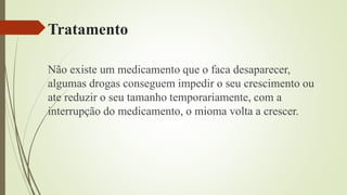 Tratamento
Não existe um medicamento que o faca desaparecer,
algumas drogas conseguem impedir o seu crescimento ou
ate reduzir o seu tamanho temporariamente, com a
interrupção do medicamento, o mioma volta a crescer.
 