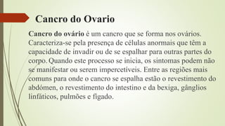 Cancro do Ovario
Cancro do ovário é um cancro que se forma nos ovários.
Caracteriza-se pela presença de células anormais que têm a
capacidade de invadir ou de se espalhar para outras partes do
corpo. Quando este processo se inicia, os sintomas podem não
se manifestar ou serem impercetíveis. Entre as regiões mais
comuns para onde o cancro se espalha estão o revestimento do
abdómen, o revestimento do intestino e da bexiga, gânglios
linfáticos, pulmões e fígado.
 