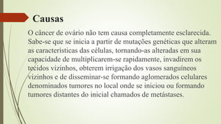 Causas
O câncer de ovário não tem causa completamente esclarecida.
Sabe-se que se inicia a partir de mutações genéticas que alteram
as características das células, tornando-as alteradas em sua
capacidade de multiplicarem-se rapidamente, invadirem os
tecidos vizinhos, obterem irrigação dos vasos sanguíneos
vizinhos e de disseminar-se formando aglomerados celulares
denominados tumores no local onde se iniciou ou formando
tumores distantes do inicial chamados de metástases.
 