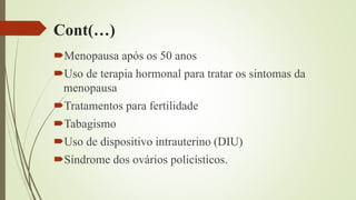 Cont(…)
Menopausa após os 50 anos
Uso de terapia hormonal para tratar os sintomas da
menopausa
Tratamentos para fertilidade
Tabagismo
Uso de dispositivo intrauterino (DIU)
Síndrome dos ovários policísticos.
 