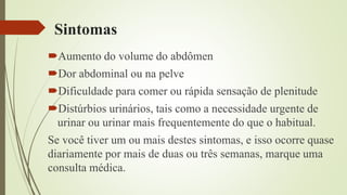Sintomas
Aumento do volume do abdômen
Dor abdominal ou na pelve
Dificuldade para comer ou rápida sensação de plenitude
Distúrbios urinários, tais como a necessidade urgente de
urinar ou urinar mais frequentemente do que o habitual.
Se você tiver um ou mais destes sintomas, e isso ocorre quase
diariamente por mais de duas ou três semanas, marque uma
consulta médica.
 