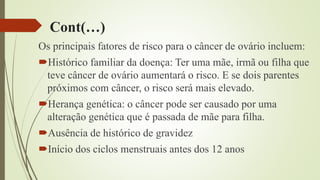 Cont(…)
Os principais fatores de risco para o câncer de ovário incluem:
Histórico familiar da doença: Ter uma mãe, irmã ou filha que
teve câncer de ovário aumentará o risco. E se dois parentes
próximos com câncer, o risco será mais elevado.
Herança genética: o câncer pode ser causado por uma
alteração genética que é passada de mãe para filha.
Ausência de histórico de gravidez
Início dos ciclos menstruais antes dos 12 anos
 