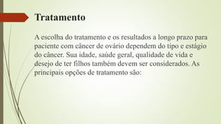 Tratamento
A escolha do tratamento e os resultados a longo prazo para
paciente com câncer de ovário dependem do tipo e estágio
do câncer. Sua idade, saúde geral, qualidade de vida e
desejo de ter filhos também devem ser considerados. As
principais opções de tratamento são:
 