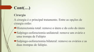 Cont(…)
Cirurgia
A cirurgia é o principal tratamento. Entre as opções de
cirurgia estão:
Histerectomia total: remove o útero e do colo do útero
Salpingo-ooforectomia unilateral: remove um ovário e
uma trompa de Falópio
Salpingo-ooforectomia bilateral: remove os ovários e as
duas trompas de falópio.
 