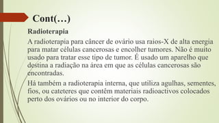 Cont(…)
Radioterapia
A radioterapia para câncer de ovário usa raios-X de alta energia
para matar células cancerosas e encolher tumores. Não é muito
usado para tratar esse tipo de tumor. É usado um aparelho que
destina a radiação na área em que as células cancerosas são
encontradas.
Há também a radioterapia interna, que utiliza agulhas, sementes,
fios, ou cateteres que contêm materiais radioactivos colocados
perto dos ovários ou no interior do corpo.
 
