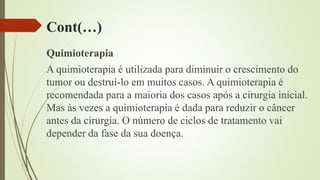 Cont(…)
Quimioterapia
A quimioterapia é utilizada para diminuir o crescimento do
tumor ou destruí-lo em muitos casos. A quimioterapia é
recomendada para a maioria dos casos após a cirurgia inicial.
Mas às vezes a quimioterapia é dada para reduzir o câncer
antes da cirurgia. O número de ciclos de tratamento vai
depender da fase da sua doença.
 