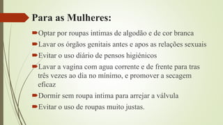 Para as Mulheres:
Optar por roupas intimas de algodão e de cor branca
Lavar os órgãos genitais antes e apos as relações sexuais
Evitar o uso diário de pensos higiénicos
Lavar a vagina com agua corrente e de frente para tras
três vezes ao dia no mínimo, e promover a secagem
eficaz
Dormir sem roupa intima para arrejar a válvula
Evitar o uso de roupas muito justas.
 