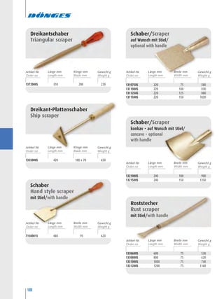 100
1372000S 310 200 220
Dreikantschaber
Triangular scraper
1355000S 420 100 x 70 650
Dreikant-Plattenschaber
Ship scraper
7150001S 480 95 620
Schaber
Hand style scraper
mit Stiel/with handle
1310750S 220 75 580
1311000S 220 100 830
1311250S 220 125 880
1311500S 220 150 1020
Schaber/Scraper
auf Wunsch mit Stiel/
optional with handle
1321000S 240 100 900
1321500S 240 150 1350
Schaber/Scraper
konkav • auf Wunsch mit Stiel/
concave • optional
with handle
1330600S 600 75 530
1330800S 800 75 620
1331000S 1000 75 740
1331200S 1200 75 1160
Roststecher
Rust scraper
mit Stiel/with handle
Artikel-Nr. Länge mm Gewicht gKlinge mm
Artikel-Nr. Länge mm Gewicht gKlinge mm
Artikel-Nr. Länge mm Gewicht gBreite mm
Artikel-Nr. Länge mm Gewicht gBreite mm
Artikel-Nr. Länge mm Gewicht gBreite mm
Artikel-Nr. Länge mm Gewicht gBreite mm
 