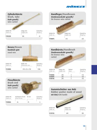 105
1790320S 300 42
Zylinderbürste
Brush, tube
Draht gewellt/
wire curled
1750007S 310 320
Handfeger/Handbroom
Zinnbronzedraht gewellt/
tin bronze wire curled
1753000S 310 x 55 x 150 1500
Besen/Broom
Runddraht glatt
round wire
1750006S 26 25 6
Pinselbürste
Brush end
Draht gewellt/
wire curled
1750008S 290 3 110
1750009S 290 4 130
1750010S 290 5 150
Handbürste/Handbrush
Zinnbronzedraht gewellt/
tin bronze wire
curled
1210735S 600 300
Gummischieber aus Holz
Rubber pusher made of wood
mit Stiel/with handle
Artikel-Nr. ReihenLänge mm Gewicht g
Artikel-Nr. Länge mm Gewicht g
Artikel-Nr. Länge mm Gewicht g
Artikel-Nr. Maße mm Gewicht g
Artikel-Nr. Länge mm Gewicht g
Artikel-Nr. Ø mmAufnahme-Ø mm Gewicht g
 