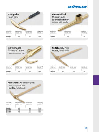 109
1255801S 800 400 2150
1255802S 950 500 3500
1255800S 950 550 4000
Kreuzhacke/Railroad pick
– analog/analogous DIN 20109 –
• mit Stiel/with handle
7190001S 400 2200
Grubenpickel
Miners’ pick
auf Wunsch mit Stiel/
optional with handle
7170001S 380 225 1000
Handpickel
Hand pick
7180001S 380 176 1800
Einreißhaken
Firemens’ hook
– analog/analogous DIN 14851 –
1265600S 950 650 4100
Spitzhacke/Pick
mit Stiel/with handle
Artikel-Nr. Breite mm
Width mm
Länge mm Gewicht g
Artikel-Nr. Breite mm
Width mm
Länge mm Gewicht g
Artikel-Nr. Breite mm
Width mm
Länge mm Gewicht g
Artikel-Nr. Breite mm
Width mm
Länge mm Gewicht g
Artikel-Nr. Länge mm Gewicht g
 