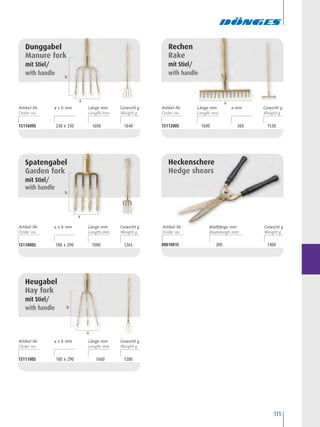 111
1511600S 230 x 330 1600 1640
Dunggabel
Manure fork
mit Stiel/
with handle
1511100S 180 x 290 1600 1280
Heugabel
Hay fork
mit Stiel/
with handle
1511000S 180 x 290 1000 1265
Spatengabel
Garden fork
mit Stiel/
with handle
1511200S 1600 360 1530
Rechen
Rake
mit Stiel/
with handle
0001001C 300 1400
Heckenschere
Hedge shears
b
a
b
a a
b
a
Artikel-Nr. Länge mma x b mm Gewicht g
Artikel-Nr. Länge mma x b mm Gewicht g
Artikel-Nr. Länge mma x b mm Gewicht g
Artikel-Nr. Blattlänge mm Gewicht g
Artikel-Nr. a mmLänge mm Gewicht g
 