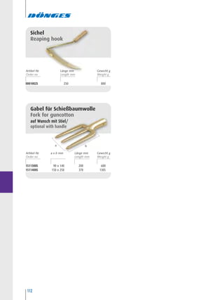 112
0001002S 250 800
Sichel
Reaping hook
1511300S 90 x 140 200 600
1511400S 150 x 250 370 1305
Gabel für Schießbaumwolle
Fork for guncotton
auf Wunsch mit Stiel/
optional with handle
ba
Artikel-Nr. Länge mma x b mm Gewicht g
Artikel-Nr. Länge mm Gewicht g
 