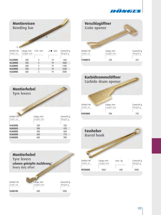 117
7240001S 230 455
Verschlagöffner
Crate opener
0203000S 300 750
Karbidtrommelöffner
Carbide drum opener
0920600S 1060 600 3800
Fassheber
Barrel hook
Montiereisen
Bending bar
1630200S 200 350
1630305S 300 470
1630400S 400 600
1630500S 500 770
1630600S 600 900
Montierhebel
Tyre levers
1632000S 200 5 19 660
1633000S 300 5 19 1000
1634000S 400 5 19 1300
1635000S 500 5 19 1600
1636000S 600 5 19 2000
1630610S 600 1000
Montierhebel
Tyre levers
schwere gekröpfte Ausführung/
heavy duty offset
d
S
Artikel-Nr. S Ø mmLänge mm d  mm Gewicht g Artikel-Nr. Länge mm Gewicht g
Artikel-Nr. Länge mm Gewicht g
Artikel-Nr. Länge mm max. kg Gewicht g
Artikel-Nr. Länge mm Gewicht g
Artikel-Nr. Länge mm Gewicht g
 