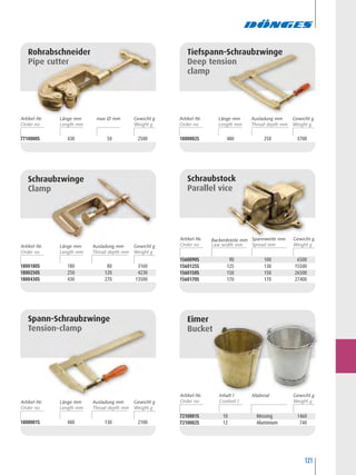 121
1800180S 180 80 3160
1800250S 250 120 4230
1800430S 430 270 13500
Schraubzwinge
Clamp
1800001S 480 130 2100
Spann-Schraubzwinge
Tension-clamp
7210001S 10 Messing 1460
7210002S 12 Aluminium 740
Eimer
Bucket
1560090S 90 100 6500
1560125S 125 130 15500
1560150S 150 150 26500
1560170S 170 170 27400
Schraubstock
Parallel vice
1800002S 480 250 3700
Tiefspann-Schraubzwinge
Deep tension
clamp
7710000S 430 50 2500
Rohrabschneider
Pipe cutter
Artikel-Nr. max Ø mmLänge mm Gewicht g
Artikel-Nr. Ausladung mm
Throat depth mm
Länge mm Gewicht g
Artikel-Nr. Spannweite mm
Spread mm
Backenbreite mm
Artikel-Nr. MaterialInhalt l Gewicht g
Artikel-Nr. Ausladung mm
Throat depth mm
Länge mm Gewicht g
Gewicht g
Artikel-Nr. Ausladung mm
Throat depth mm
Länge mm Gewicht g
 