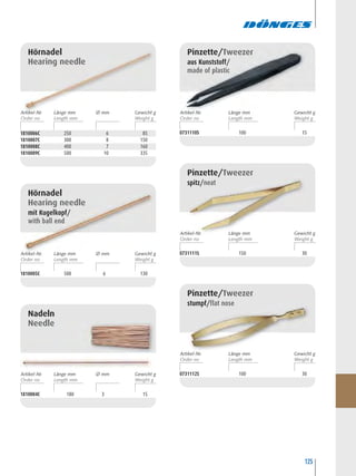 125
Hörnadel
Hearing needle
1810006C 250 6 85
1810007C 300 8 150
1810008C 400 7 160
1810009C 500 10 335
Hörnadel
Hearing needle
mit Kugelkopf/
with ball end
1810005C 500 6 130
1810004C 180 3 15
Nadeln
Needle
0731110S 100 15
Pinzette/Tweezer
aus Kunststoff/
made of plastic
0731111S 150 30
Pinzette/Tweezer
spitz/neat
0731112S 100 30
Pinzette/Tweezer
stumpf/flat nose
Artikel-Nr. Ø mm Gewicht gLänge mm Artikel-Nr. Gewicht gLänge mm
Artikel-Nr. Gewicht gLänge mm
Artikel-Nr. Gewicht gLänge mm
Artikel-Nr. Ø mm Gewicht gLänge mm
Artikel-Nr. Ø mm Gewicht gLänge mm
 