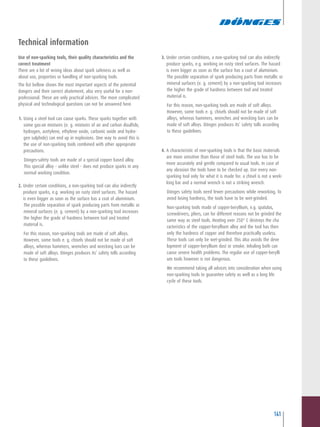 141
3. Under certain conditions, a non-sparking tool can also indirectly
produce sparks, e.g. working on rusty steel surfaces. The hazard
is even bigger as soon as the surface has a coat of aluminium.
The possible separation of spark producing parts from metallic or
mineral surfaces (e. g. cement) by a non-sparking tool increases
the higher the grade of hardness between tool and treated
material is.
For this reason, non-sparking tools are made of soft alloys.
However, some tools e. g. chisels should not be made of soft
alloys, whereas hammers, wrenches and wrecking bars can be
made of soft alloys. Dönges produces its’ safety tolls according
to these guidelines.
4. A characteristic of non-sparking tools is that the basic materials
are more sensitive than those of steel tools. The use has to be
more accurately and gentle compared to usual tools. In case of
any abrasion the tools have to be checked up. Use every non-
sparking tool only for what it is made for: a chisel is not a wrek-
king bar and a normal wrench is not a striking wrench.
Dönges safety tools need fewer precautions while reworking. To
avoid losing hardness, the tools have to be wet-grinded.
Non-sparking tools made of copper-beryllium, e.g. spatulas,
screwdrivers, pliers, can for different reasons not be grinded the
same way as steel tools. Heating over 250° C destroys the cha
racteristics of the copper-beryllium alloy and the tool has then
only the hardness of copper and therefore practically useless.
These tools can only be wet-grinded. This also avoids the deve
lopment of copper-beryllium dust or smoke. Inhaling both can
cause severe health problems. The regular use of copper-berylli
um tools however is not dangerous.
We recommend taking all advices into consideration when using
non-sparking tools to guarantee safety as well as a long life
cycle of these tools.
Technical information
Use of non-sparking tools, their quality characteristics and the
correct treatment
There are a lot of wrong ideas about spark safeness as well as
about use, properties or handling of non-sparking tools.
The list bellow shows the most important aspects of the potential
dangers and their correct abatement, also very useful for a non-
professional. These are only practical advices. The more complicated
physical and technological questions can not be answered here.
1. Using a steel tool can cause sparks. These sparks together with
some gas-air mixtures (e. g. mixtures of air and carbon disulfide,
hydrogen, acetylene, ethylene oxide, carbonic oxide and hydro-
gen sulphide) can end up in explosions. One way to avoid this is
the use of non-sparking tools combined with other appropriate
precautions.
Dönges-safety tools are made of a special copper based alloy.
This special alloy – unlike steel - does not produce sparks in any
normal working condition.
2. Under certain conditions, a non-sparking tool can also indirectly
produce sparks, e.g. working on rusty steel surfaces. The hazard
is even bigger as soon as the surface has a coat of aluminium.
The possible separation of spark producing parts from metallic or
mineral surfaces (e. g. cement) by a non-sparking tool increases
the higher the grade of hardness between tool and treated
material is.
For this reason, non-sparking tools are made of soft alloys.
However, some tools e. g. chisels should not be made of soft
alloys, whereas hammers, wrenches and wrecking bars can be
made of soft alloys. Dönges produces its’ safety tolls according
to these guidelines.
 