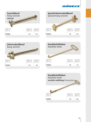37
0150380S 380 1250
Fassschlüssel
Bung wrench
universal
0150381S 300 600
Universalschlüssel
Bung wrench
0150382S 400 1700
Spezial-Universalschlüssel
Special bung wrench
7240003S 500 770
Kanaldeckelhaken
Manhole-hook
Kanaldeckelhaken
Manhole-hook
verstärkte Ausführung/strong pattern
7240002S 700 1200
Artikel-Nr. Länge mm Länge mmGewicht g
Artikel-Nr. Länge mm Gewicht g Artikel-Nr. Länge mm Gewicht g
Artikel-Nr. Länge mm Gewicht g
Artikel-Nr. Gewicht g
 
